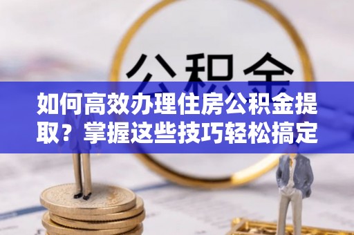 大通如何高效办理住房公积金提取？掌握这些技巧轻松搞定
