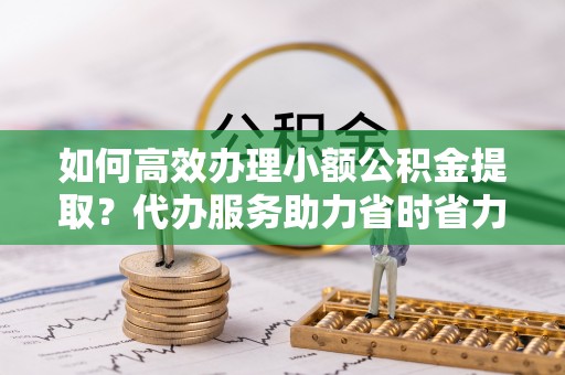 大通如何高效办理小额公积金提取？代办服务助力省时省力
