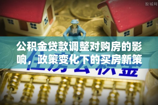 大通公积金贷款调整对购房的影响，政策变化下的买房新策略