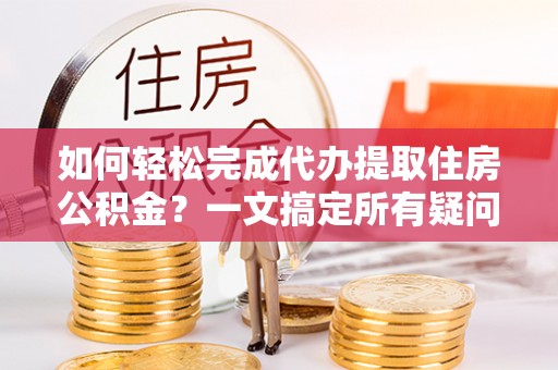 大通如何轻松完成代办提取住房公积金？一文搞定所有疑问