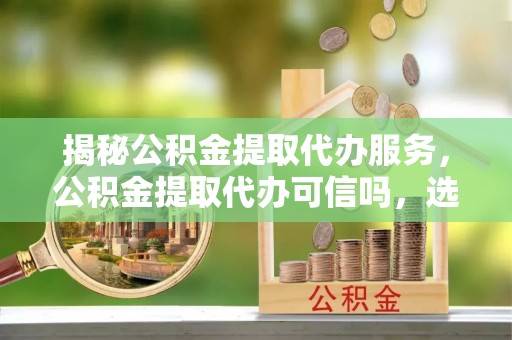 大通揭秘公积金提取代办服务，公积金提取代办可信吗，选择需谨慎