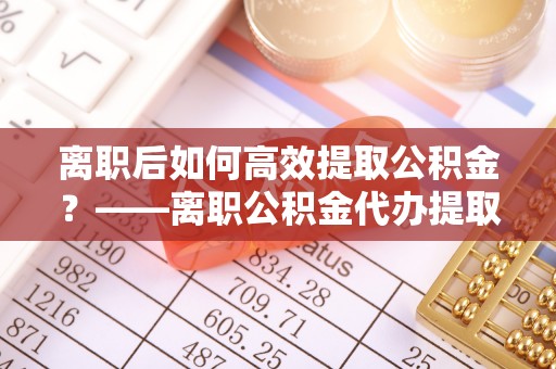 大通离职后如何高效提取公积金？——离职公积金代办提取全流程解析