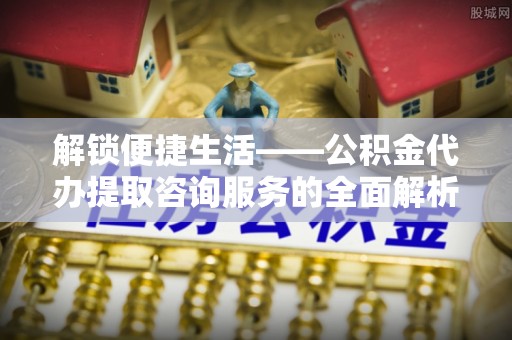 大通解锁便捷生活——公积金代办提取咨询服务的全面解析与实用指南