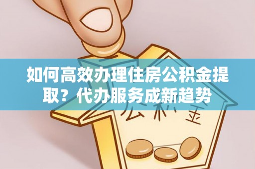 大通如何高效办理住房公积金提取？代办服务成新趋势