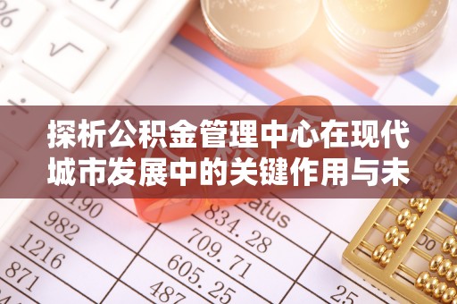 大通探析公积金管理中心在现代城市发展中的关键作用与未来趋势