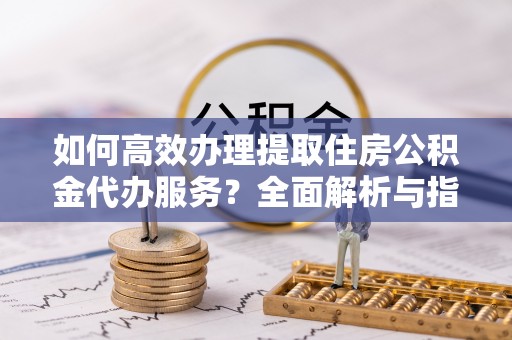 大通如何高效办理提取住房公积金代办服务？全面解析与指南