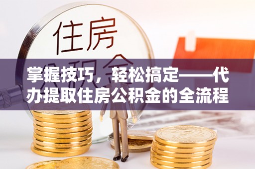 大通掌握技巧，轻松搞定——代办提取住房公积金的全流程解析