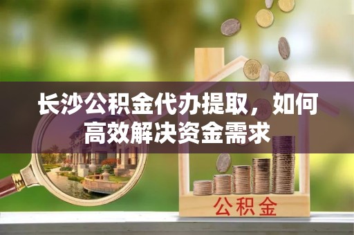 大通长沙公积金代办提取，如何高效解决资金需求