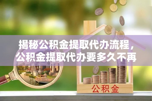 大通揭秘公积金提取代办流程，公积金提取代办要多久不再是谜题