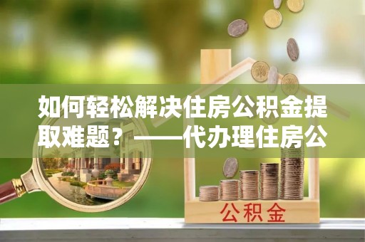 大通如何轻松解决住房公积金提取难题？——代办理住房公积金提取服务解析
