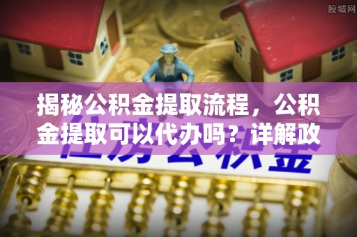 大通揭秘公积金提取流程，公积金提取可以代办吗？详解政策与实操技巧