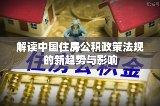 大通解读中国住房公积政策法规的新趋势与影响