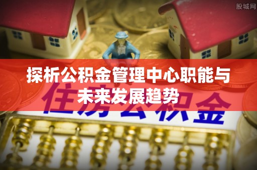 大通探析公积金管理中心职能与未来发展趋势