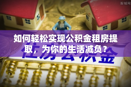 大通如何轻松实现公积金租房提取，为你的生活减负？