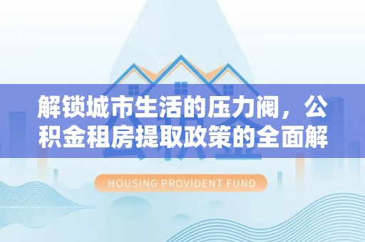 大通解锁城市生活的压力阀，公积金租房提取政策的全面解析与实践指南
