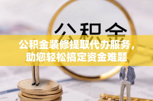 大通公积金装修提取代办服务，助您轻松搞定资金难题