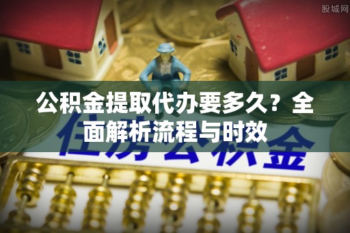 大通公积金提取代办要多久？全面解析流程与时效