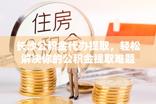 大通长沙公积金代办提取，轻松解决你的公积金提取难题