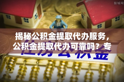 大通揭秘公积金提取代办服务，公积金提取代办可靠吗？专业解析与实用指南