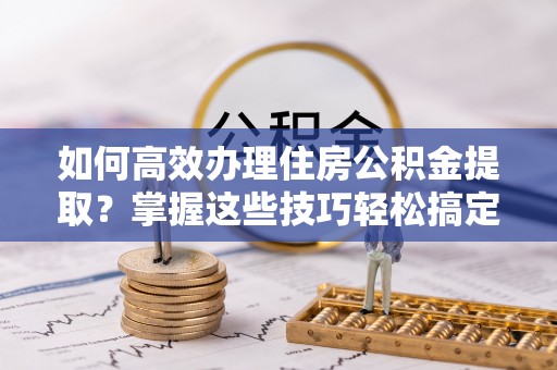 大通如何高效办理住房公积金提取？掌握这些技巧轻松搞定