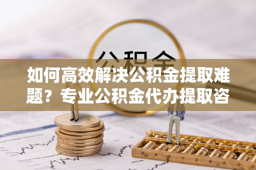 大通如何高效解决公积金提取难题？专业公积金代办提取咨询服务来助力
