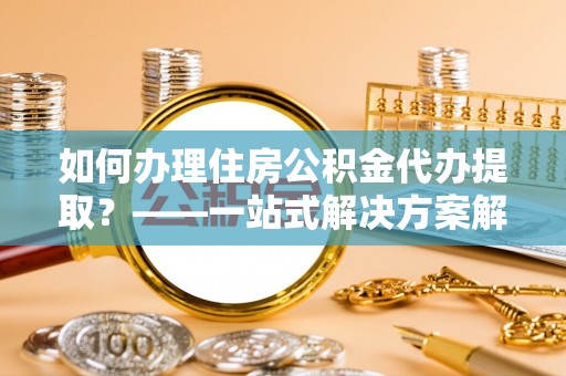 大通如何办理住房公积金代办提取？——一站式解决方案解析