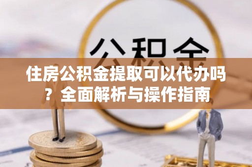 大通住房公积金提取可以代办吗？全面解析与操作指南