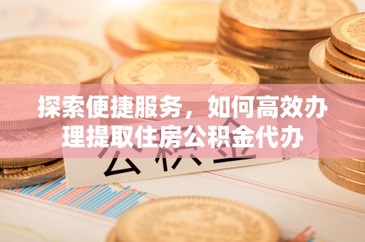 大通探索便捷服务，如何高效办理提取住房公积金代办